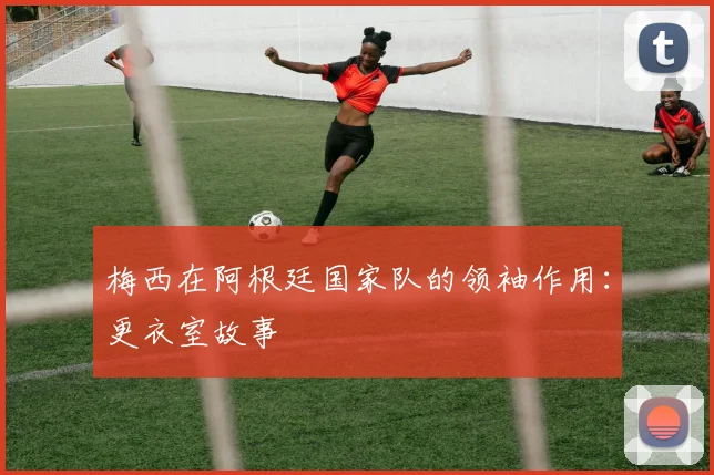 梅西在阿根廷国家队的领袖作用:更衣室故事