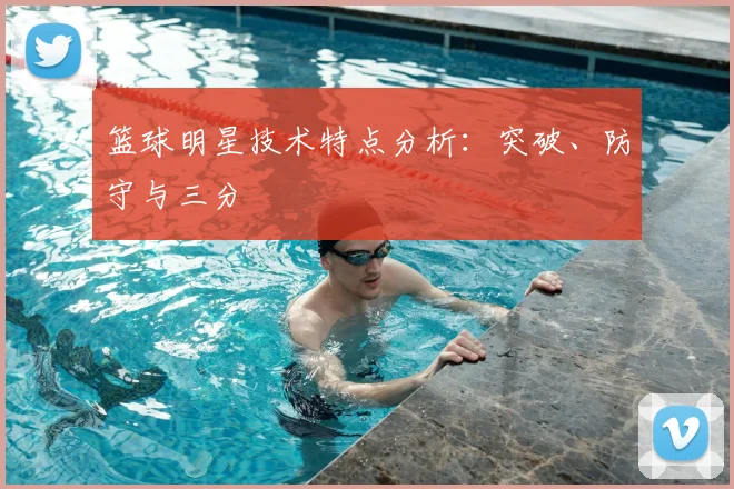 篮球明星技术特点分析:突破、防守与三分
