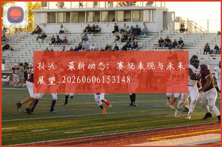 孙兴慜最新动态:赛场表现与未来展望_20260606153148