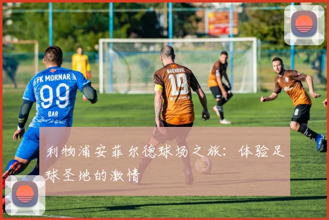 利物浦安菲尔德球场之旅：体验足球圣地的激情
