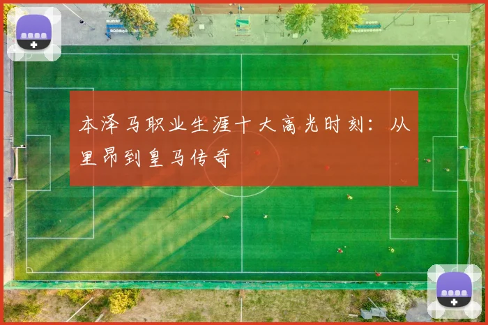 本泽马职业生涯十大高光时刻：从里昂到皇马传奇