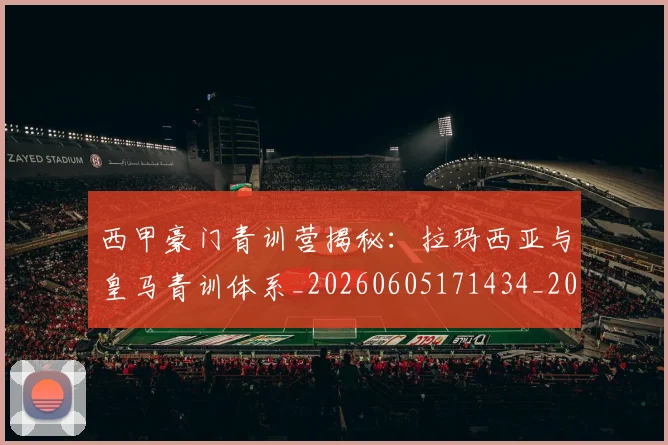 西甲豪门青训营揭秘:拉玛西亚与皇马青训体系_20260605171434_20260703181920