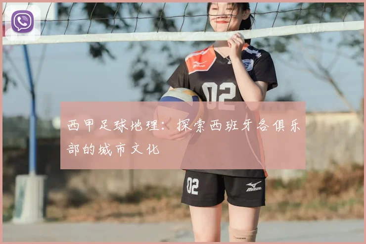 西甲足球地理:探索西班牙各俱乐部的城市文化