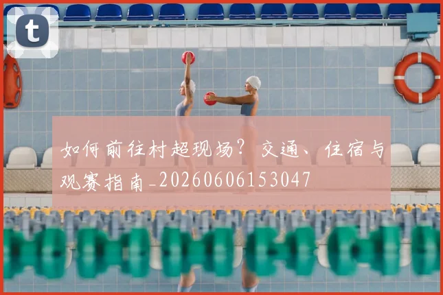 如何前往村超现场？交通、住宿与观赛指南_20260606153047